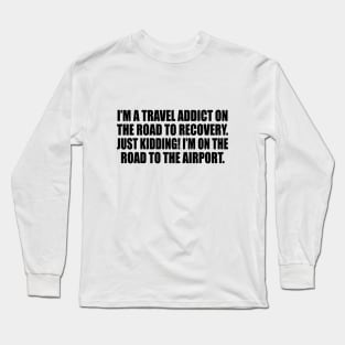 I’m a travel addict on the road to recovery. Just kidding! I’m on the road to the airport Long Sleeve T-Shirt